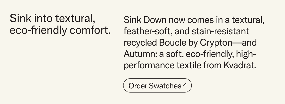 Sink into eco-friendly comfort. Sink Down now comes in an eco-friendly textural, feather-soft, and stain-resistant  recycled Boucle by Crypton—and Autumn: a soft, inviting, and eco-friendly textile from Kvadrat. Order swatches