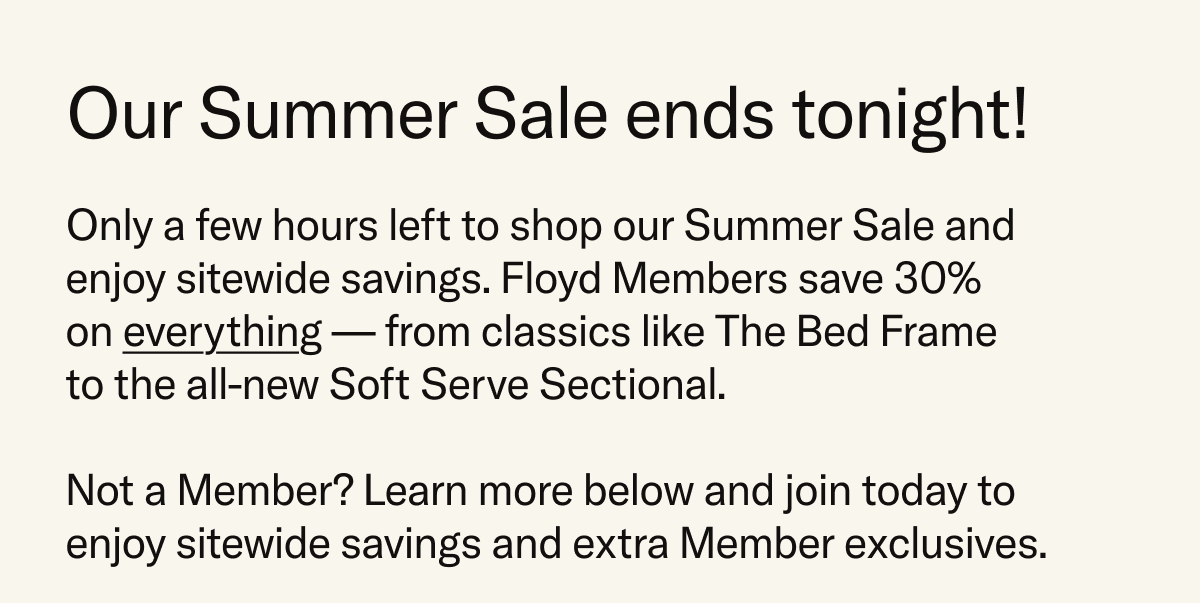 Our Summer Sale ends tonight! Only a few hours left to shop our Summer Sale and enjoy sitewide savings. Floyd Members save 30%  on everything — from classics like The Bed Frame to the all-new Soft Serve Sectional. Not a Member? Learn more below and join today to enjoy sitewide savings and extra Member exclusives. 
