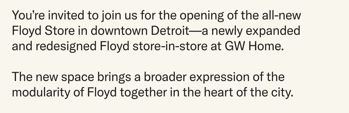 You’re invited to join us for the opening of the all-new Floyd Store in downtown Detroit—a newly expanded  and redesigned Floyd store-in-store at GW Home.  The new space brings a broader expression of the modularity of Floyd together in the heart of the city.