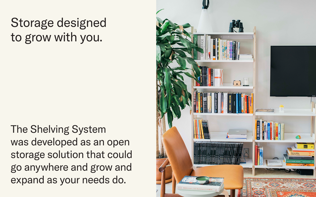 Storage designed to grow with you. The Shelving System  was developed as an open storage solution that could go anywhere and grow and expand as your needs do.