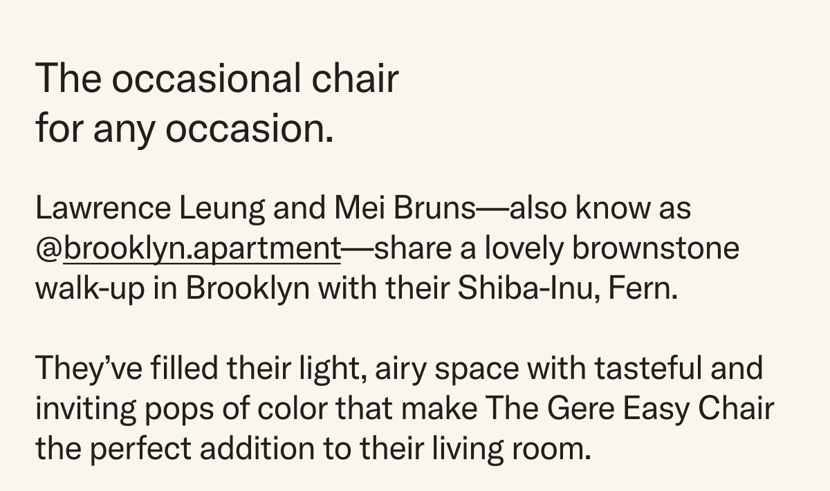An occasional chair for any occasion. Lawrence Leung and Mei Bruns—also know as @brooklyn.apartment—share a lovely brownstone walk-up in Brooklyn with their Shiba-Inu, Fern.  They’ve filled their light, airy space with tasteful and inviting pops of color that makes The Gere Easy Chair the perfect addition to their living room.