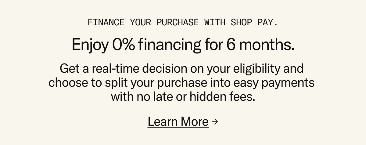 Enjoy 0% financing for 6 months when you finance your purchase with Shop Pay
