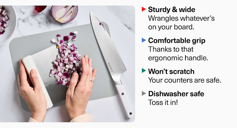 Sturdy & wide Wrangles whatever’s on your board. Comfortable grip Thanks to that ergonomic handle. Won’t scratch Your counters are safe. Dishwasher safe Toss it in!