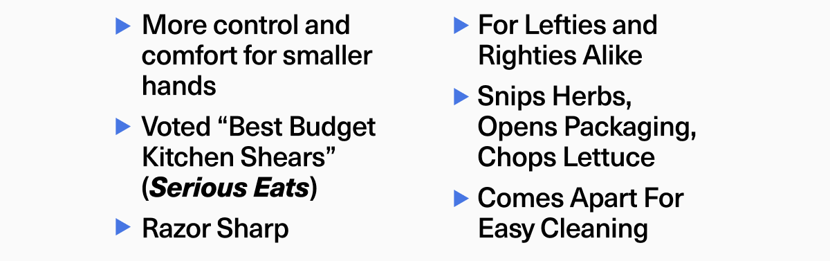 More control and comfort for smaller hands. Voted “Best Budget Kitchen Shears” (Serious Eats). Razor Sharp. For Lefties and Righties Alike. Snips Herbs, Opens Packaging, Chops Lettuce. Comes Apart For Easy Cleaning More control and comfort for smaller hands. Voted “Best Budget Kitchen Shears” (Serious Eats). Razor Sharp. For Lefties and Righties Alike. Snips Herbs, Opens Packaging, Chops Lettuce. Comes Apart For Easy Cleaning