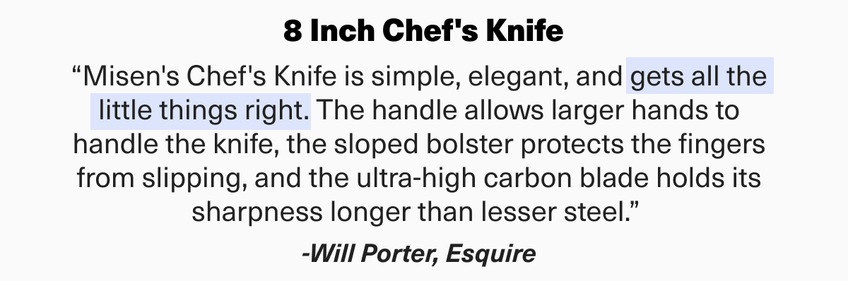 “Misen's Chef's Knife is simple, elegant, and gets all the little things right. The handle allows larger hands to handle the knife, the sloped bolster protects the fingers from slipping, and the ultra-high carbon blade holds its sharpness longer than lesser steel.” -Will Porter, Esquire