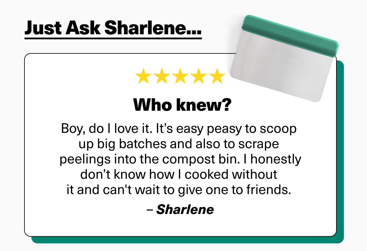 Just ask Sharlene... "Boy, do I love it. It’s easy peasy to scoop up big batches and also to scrape peelings into the compost bin. I honestly don’t know how I cooked without it and can't wait to give one to friends. – Sharlene