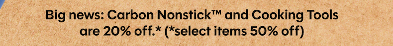 Big news: Carbon Nonstick™ and Cooking Tools are 20% off.* (*select items 50% off)