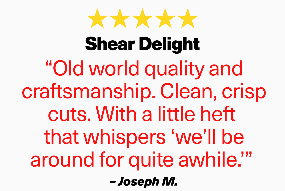 “Old world quality and craftsmanship. Clean, crisp cuts. With a little heft  that whispers ‘we’ll be around for quite awhile.’”  – Joseph M.
