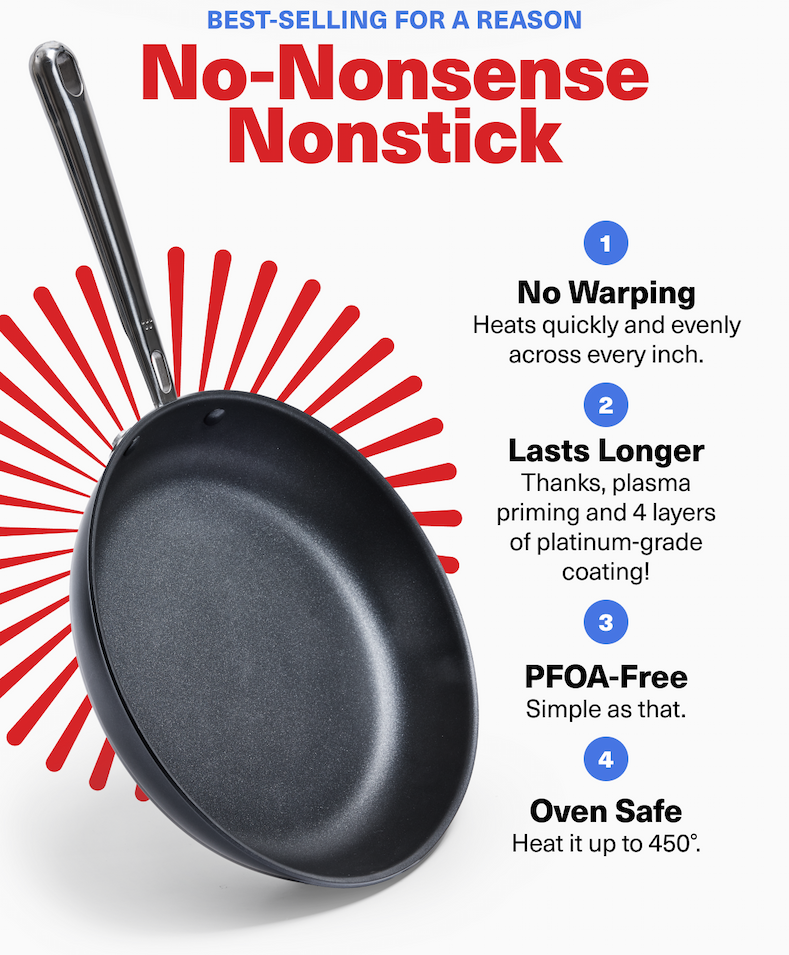 No-Nonsense Nonstick: 1. No Warping - Heats quickly and evenly across every inch. 2. Lasts Longer - Thanks, plasma priming and 4 layers of platinum-grade coating! 3. PFOA-Free - Simple as that. 4. Oven Safe - Heat it up to 450°.