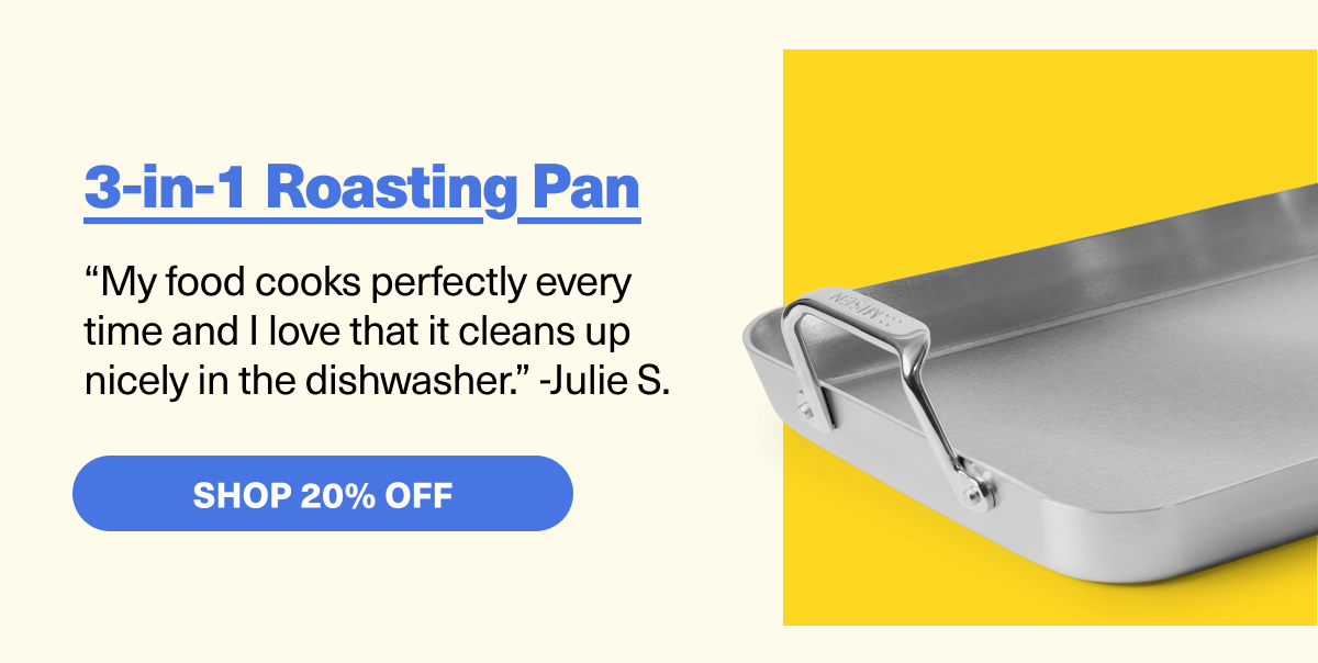 3-in-1 Roasting Pan - “My food cooks perfectly every  time and I love that it cleans up  nicely in the dishwasher.” -Julie S.  SHOP 20% OFF