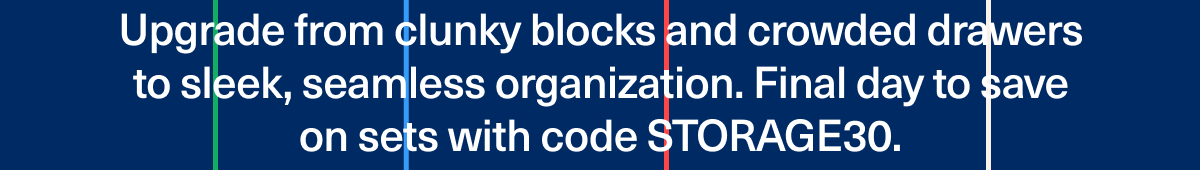 Upgrade from clunky blocks and crowded drawers to sleek, seamless organization. Save on sets  (for two days only!) with code STORAGE30.