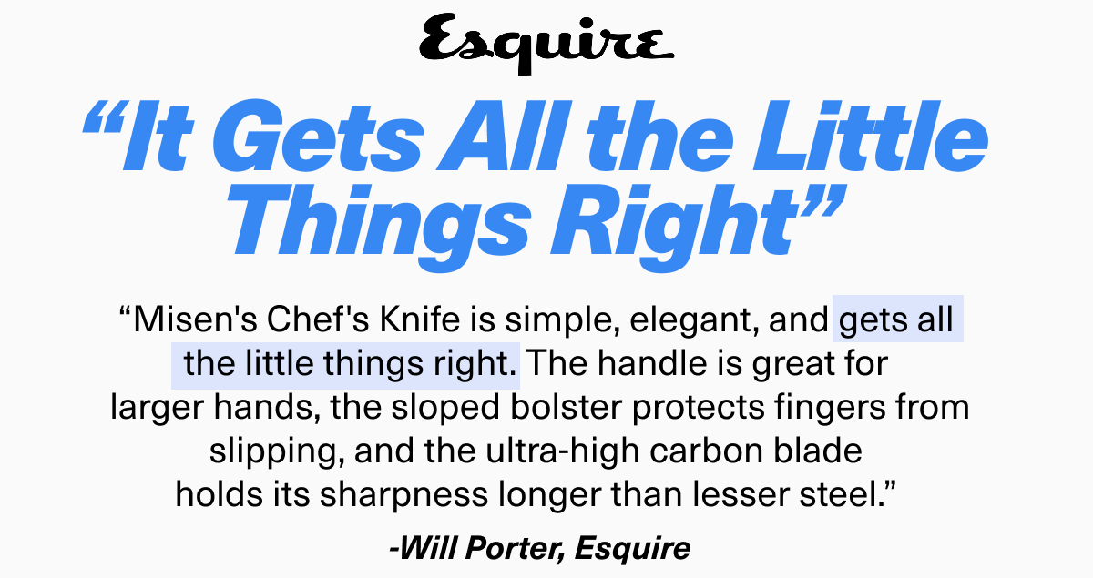 “It Gets All the Little Things Right” | “Misen's Chef's Knife is simple, elegant, and gets all  the little things right. The handle is great for  larger hands, the sloped bolster protects fingers from slipping, and the ultra-high carbon blade  holds its sharpness longer than lesser steel.”  -Will Porter, Esquire