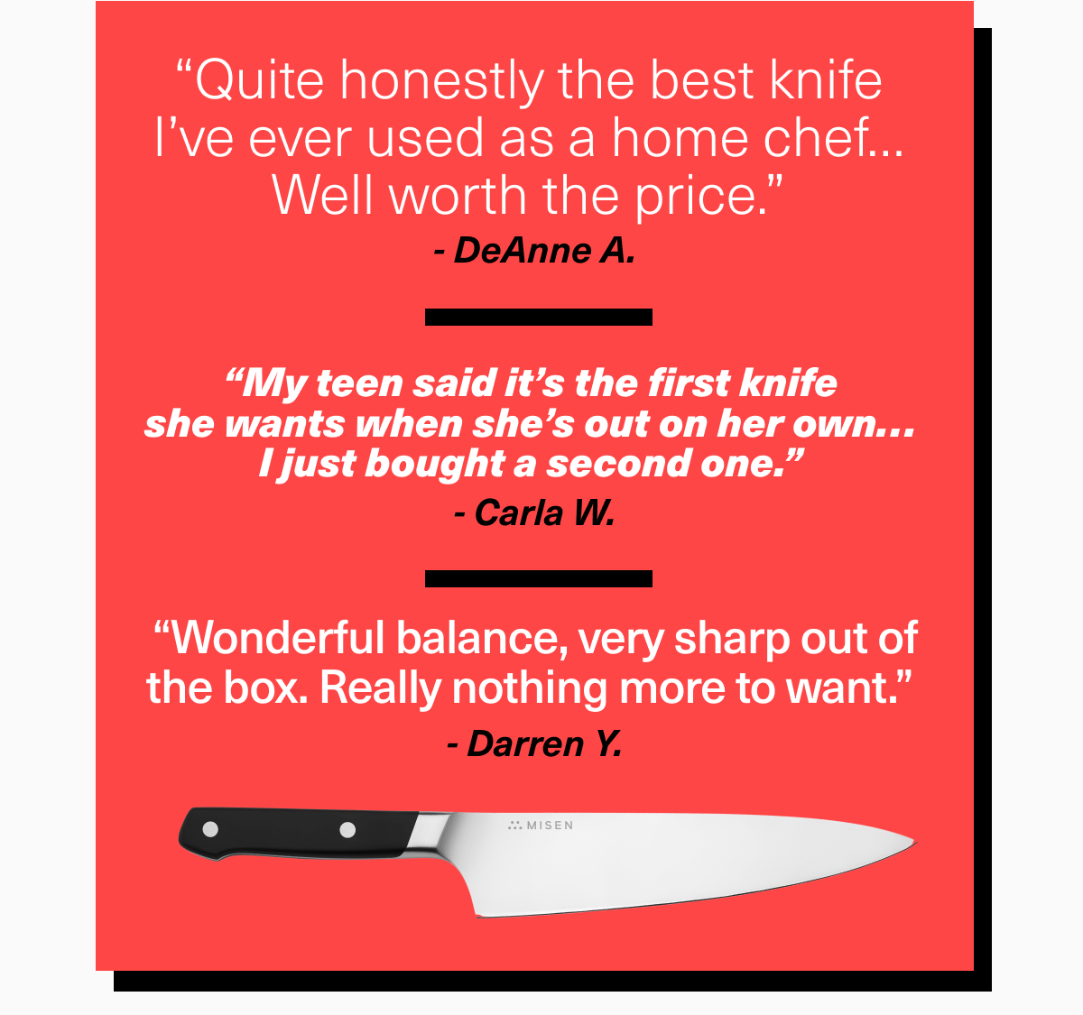 “Quite honestly the best knife  I’ve ever used as a home chef…  Well worth the price.”  - DeAnne A.