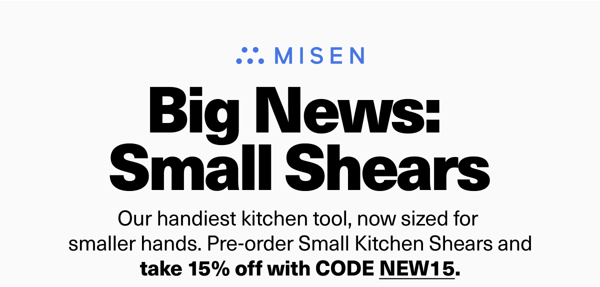 Big News:  Small Shears - Our handiest kitchen tool, now sized for smaller hands. Pre-order Small Kitchen Shears and take 15% off with code NEW15. Big News:  Small Shears - Our handiest kitchen tool, now sized for smaller hands. Pre-order Small Kitchen Shears and take 15% off with code NEW15.
