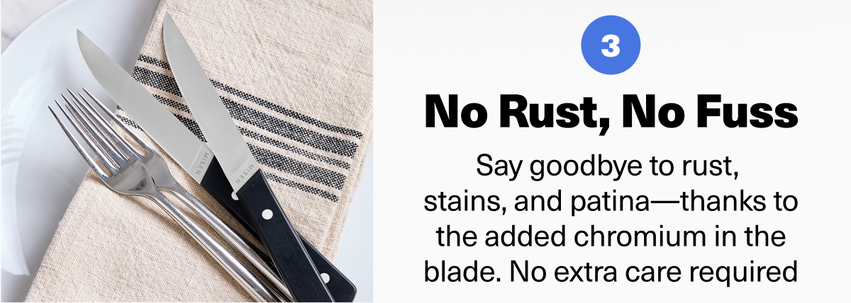 No Rust, No Fuss Say goodbye to rust, stains, and patina—thanks to the added chromium in the blade. No extra care required