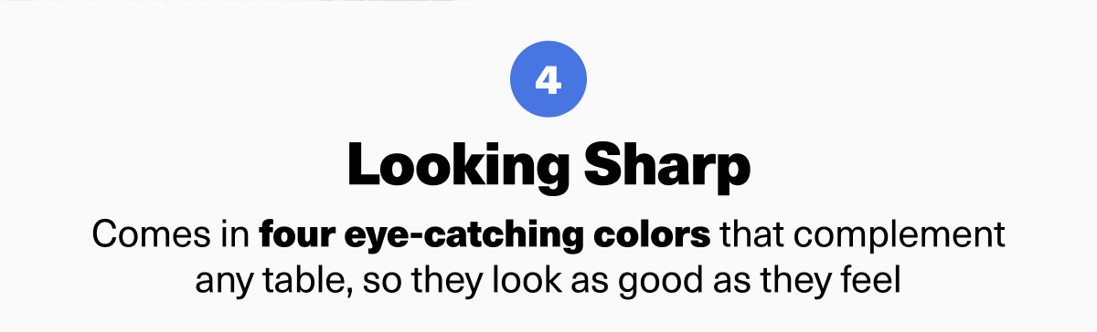 Looking Sharp Comes in four eye-catching colors that complement any table, so they look as good as they feel