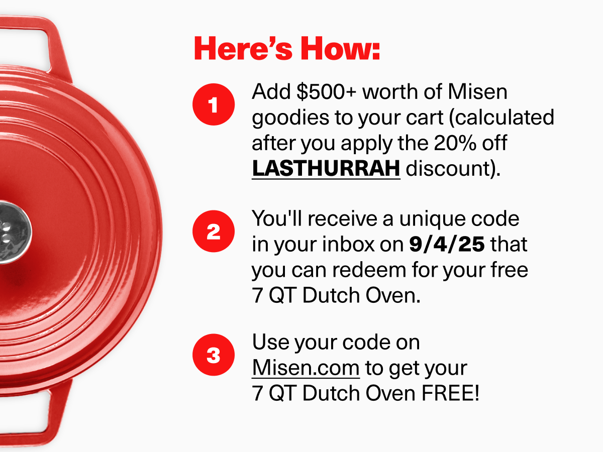 Here's How: 1. Add $500+ worth of Misen goodies to your cart (calculated after you apply the 20% off LASTHURRAH discount). 2. You'll receive a unique code in your inbox on 9/4/25 that you can redeem for your free 7 QT Dutch Oven. 3. Use your code on Misen.com to get your  7 QT Dutch Oven FREE! 