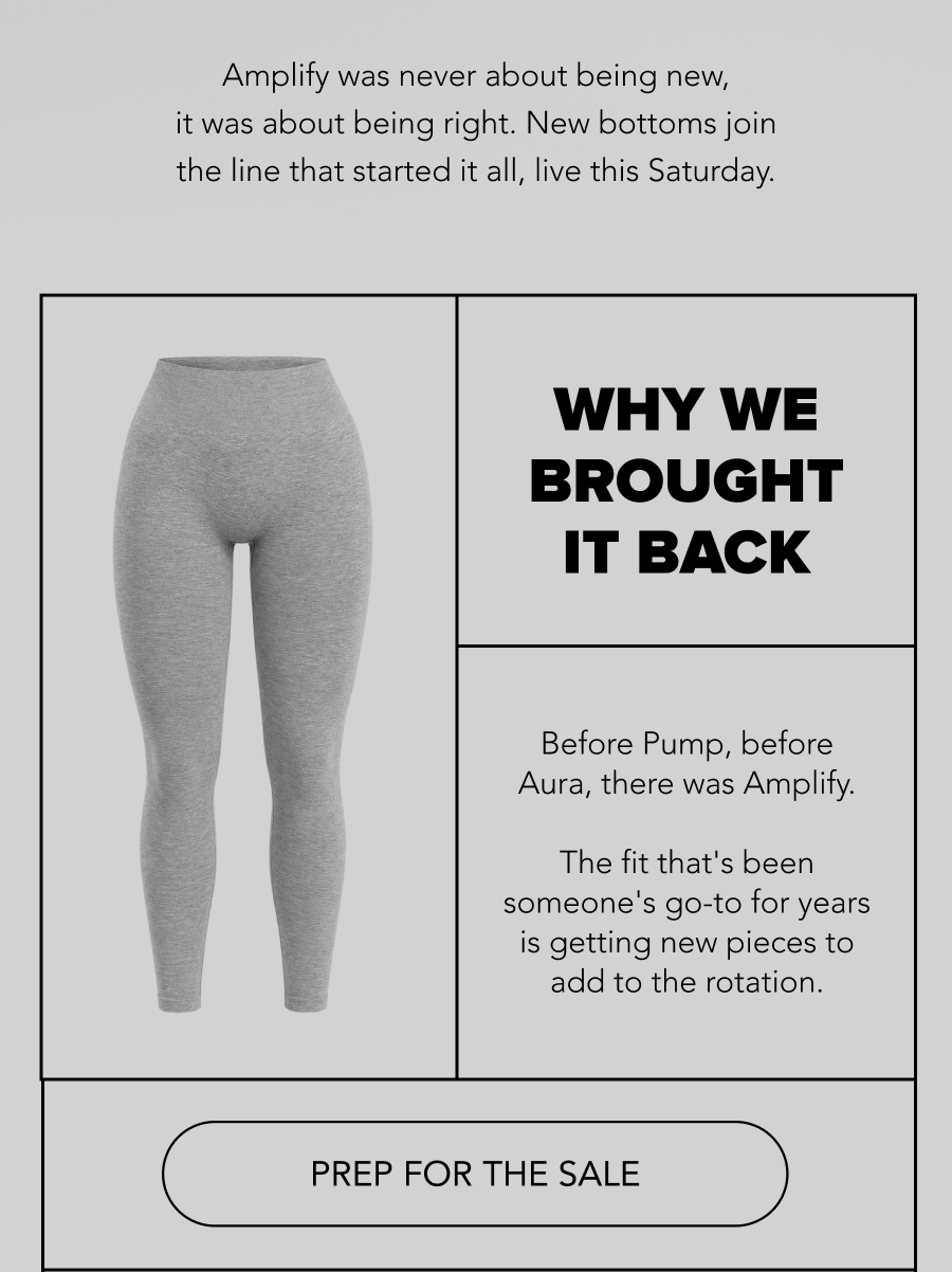 Amplify was never about being new, it was about being right. New bottoms join the line that started it all, live this Saturday. WHY WE BROUGHT IT BACK  Body: Before Pump, before Aura, there was Amplify. The fit that's been someone's go-to for years is getting new pieces to add to the rotation.  CTA: PREP FOR THE SALE