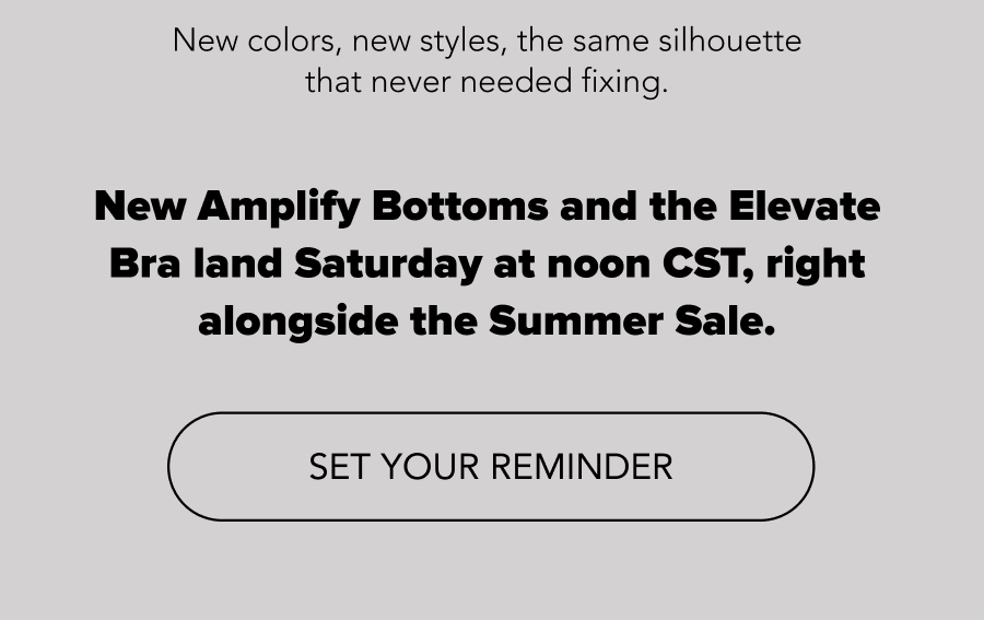 New colors, new styles, the same silhouette that never needed fixing. New Amplify Bottoms land Saturday at noon CST, right alongside the Summer Sale.  CTA: SET YOUR REMINDER