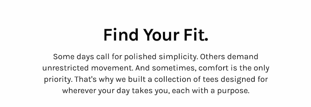 Find Your Fit. Some days call for polished simplicity. Others demand unrestricted movement. And sometimes, comfort is the only priority. That's why we built a collection of tees designed for wherever your day takes you, each with a purpose.