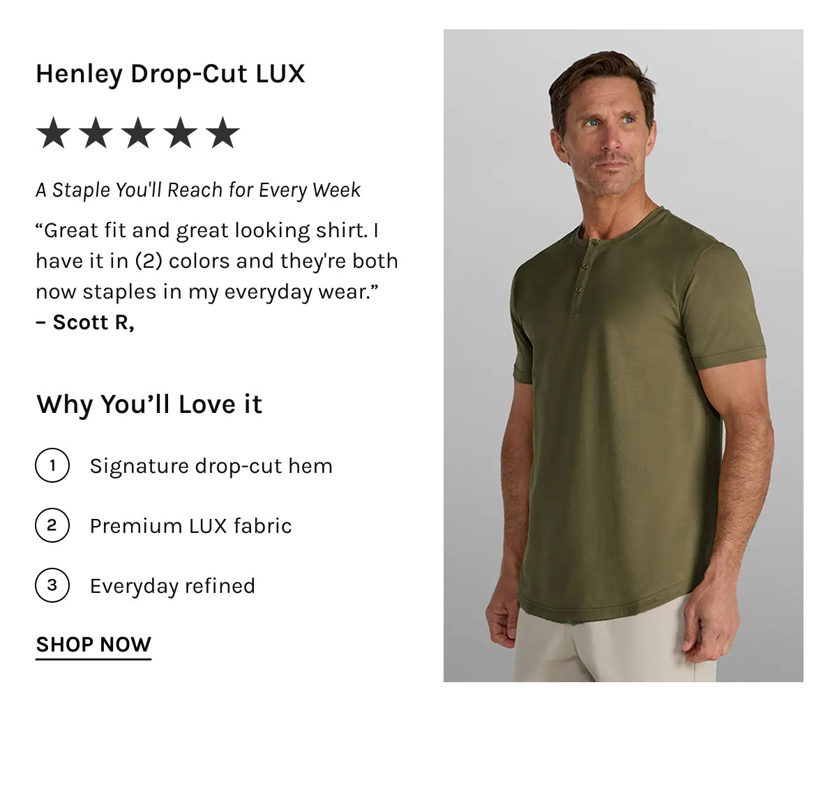Henley Drop-Cut LUX ★★★★★ The Polo That Earns Repeat Orders "Great fit and great looking shirt. I have it in (2) colors and they're both now staples in my everyday wear." – Scott R.  Why You'll Love it  Signature drop-cut hem Premium LUX fabric Everyday refined [[SHOP NOW]]