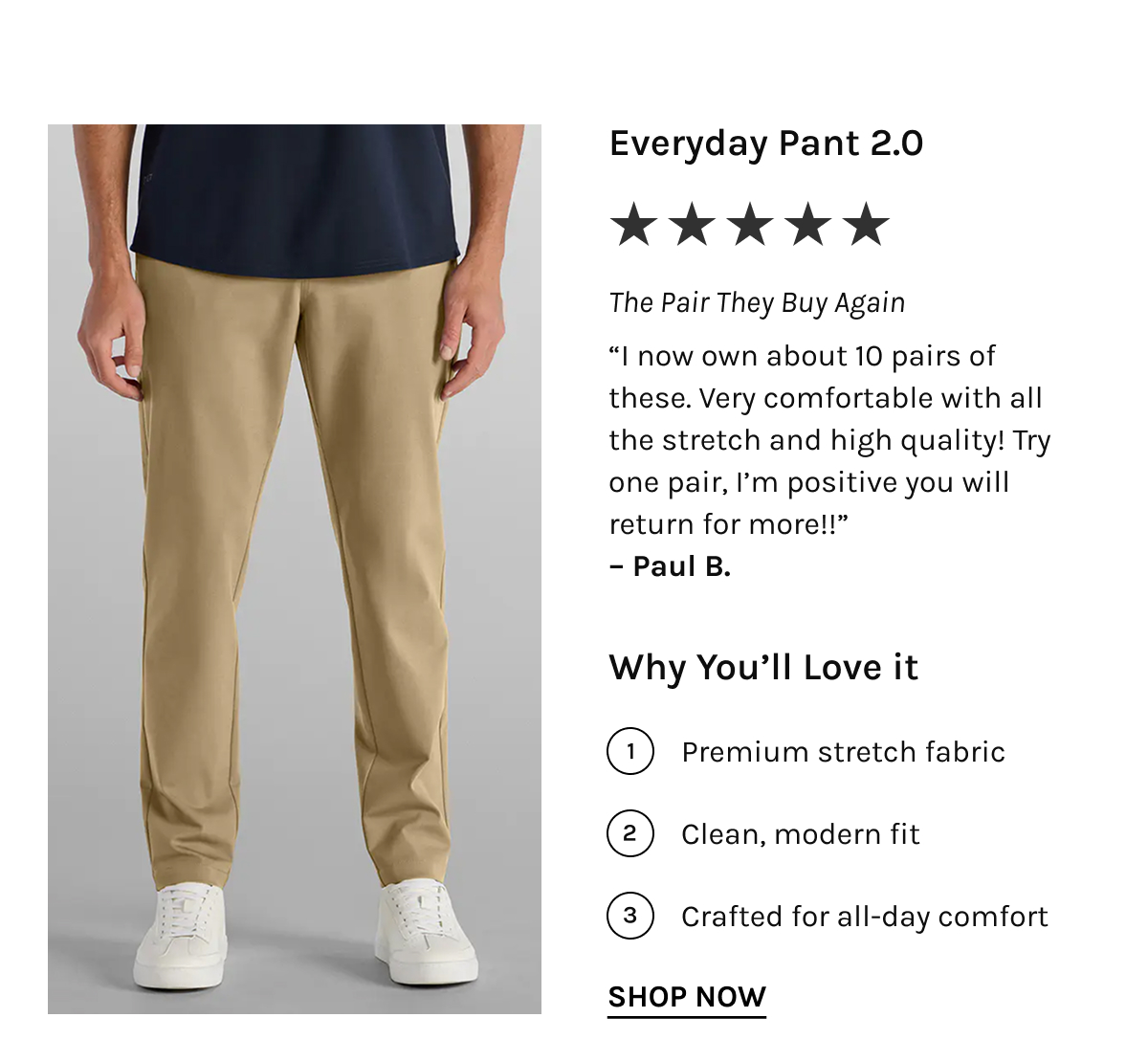 Everyday Pant 2.0 ★★★★★ The Pair They Buy Again "I now own about 10 pairs of these. Very comfortable with all the stretch and high quality! Try one pair, I'm positive you will return for more!!" – Paul B.  Why You'll Love it  Premium stretch fabric Clean, modern fit Crafted for all-day comfort [[SHOP NOW]]