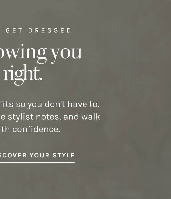 A NEW WAY TO GET DRESSED Leave knowing you got it right. We put together the outfits so you don't have to. Browse real looks, get the stylist notes, and walk out dressed with confidence. DISCOVER YOUR STYLE
