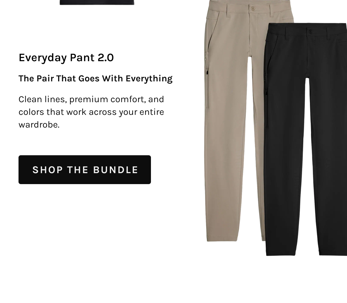 Everyday Pant 2.0 The Pair That Goes With Everything Clean lines, premium comfort, and colors that work across your entire wardrobe. [[SHOP THE BUNDLE]]