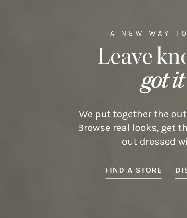 A NEW WAY TO GET DRESSED Leave knowing you got it right. We put together the outfits so you don't have to. Browse real looks, get the stylist notes, and walk out dressed with confidence.  FIND A STORE 