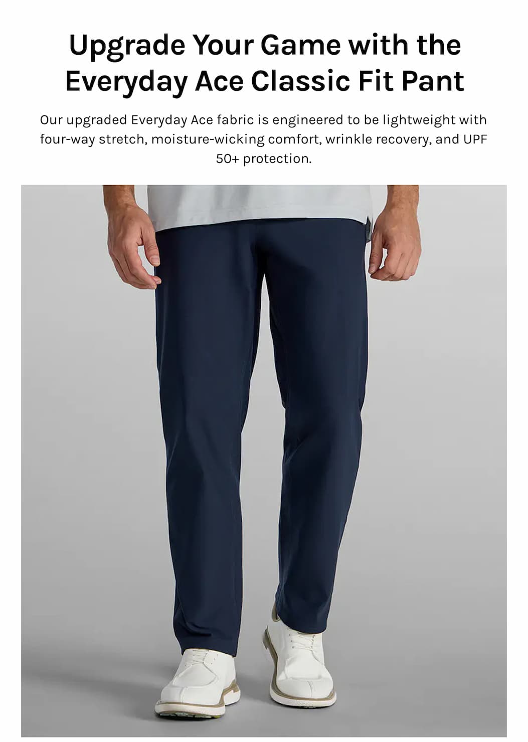 Upgrade Your Game with the Everyday Ace Classic Fit Pant Our upgraded Everyday Ace fabric is engineered to be lightweight with four-way stretch, moisture-wicking comfort, wrinkle recovery, and UPF 50+ protection.