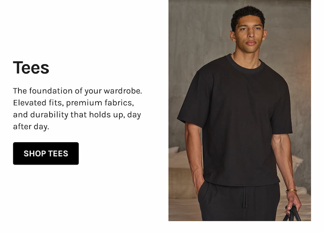 Tees The foundation of your wardrobe. Elevated fits, premium fabrics, and durability that holds up, day after day.    SHOP TEES