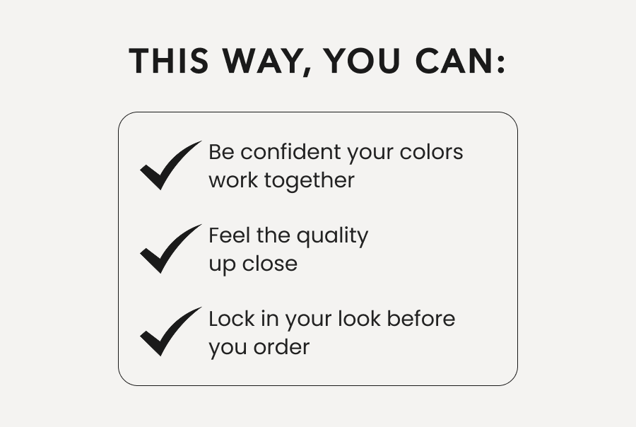This Way, You can: Be confident your colors work together | Feel the quality up close | Lock in your look before you order 