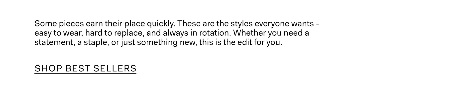 Some pieces earn their place quickly. These are the styles everyone wants — easy to wear, hard to replace, and always in rotation. Whether you need a statement, a staple, or just something new, this is the edit for you