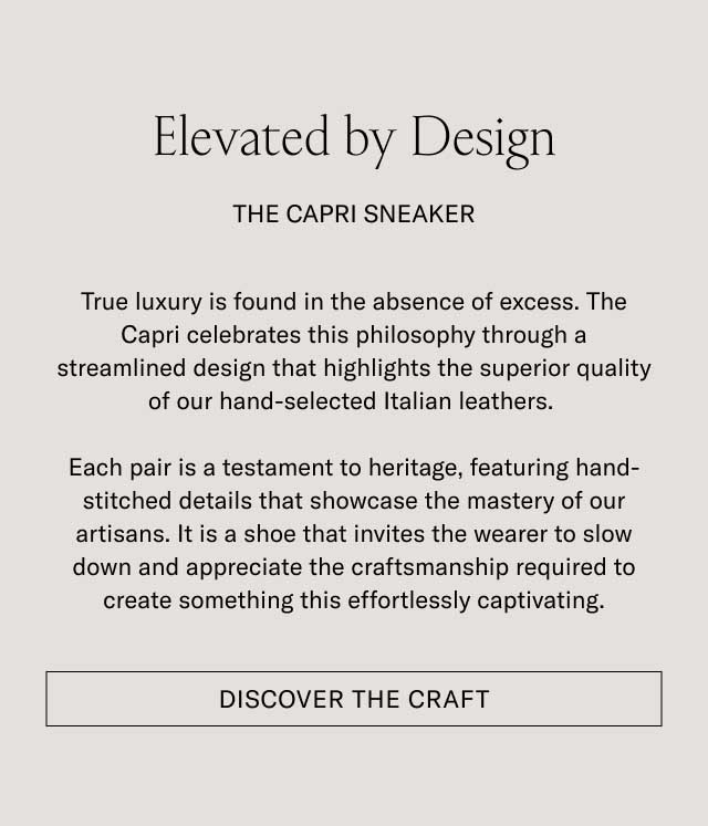 Elevated by Design THE CAPRI SNEAKER True luxury is found in the absence of excess. The Capri celebrates this philosophy through a streamlined design that highlights the superior quality of our hand-selected Italian leathers. Each pair is a testament to heritage, featuring hand-stitched details that showcase the mastery of our artisans. It is a shoe that invites the wearer to slow down and appreciate the craftsmanship required to create something this effortlessly captivating. [DISCOVER THE CRAFT]