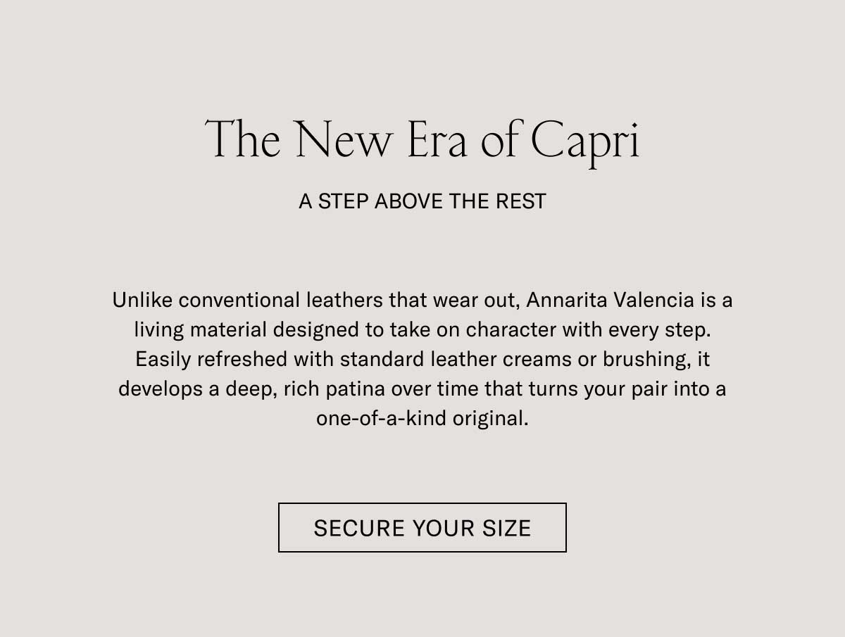 The New Era of Capri  A STEP ABOVE THE REST  Unlike conventional leathers that wear out, Annarita Valencia is a living material designed to take on character with every step. Easily refreshed with standard leather creams or brushing, it develops a deep, rich patina over time that turns your pair into a one-of-a-kind original.  [SECURE YOUR SIZE]