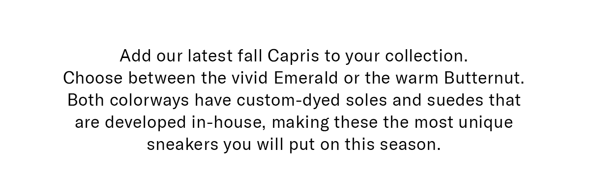 Add our latest fall Capris to your collection. Choose between the vivid Emerald or the warm Butternut. Both colorways have custom-dyed soles and suedes that are developed in-house, making these the most unique sneakers you will put on this season.