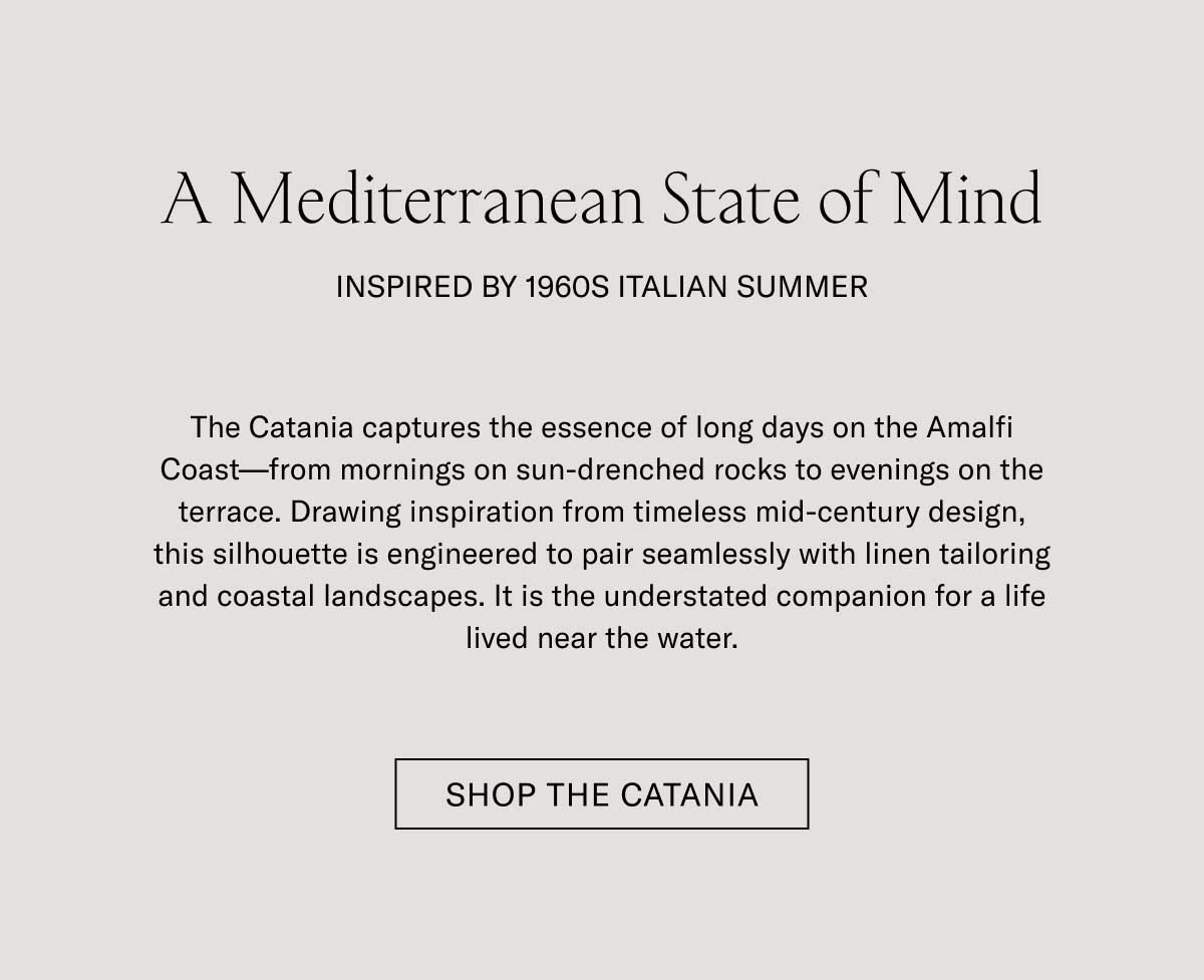 A Mediterranean State of Mind INSPIRED BY 1960S ITALIAN SUMMER  The Catania captures the essence of long days on the Amalfi Coast—from mornings on sun-drenched rocks to evenings on the terrace. Drawing inspiration from timeless mid-century design, this silhouette is engineered to pair seamlessly with linen tailoring and coastal landscapes. It is the understated companion for a life lived near the water.  [SHOP THE CATANIA]