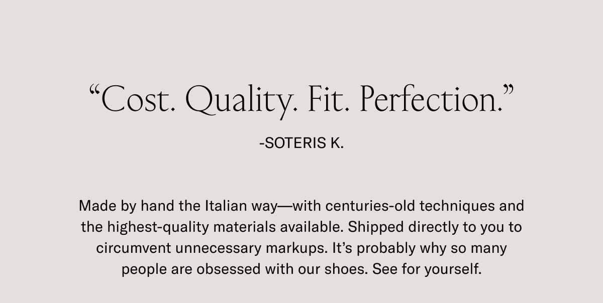 Cost. Quality. Fit. Perfection.”  -Soteris K.  Made by hand the Italian way––with centuries-old techniques and the highest-quality materials available. Shipped directly to you to circumvent unnecessary markups. It’s probably why so many people are obsessed with our shoes. See for yourself. 