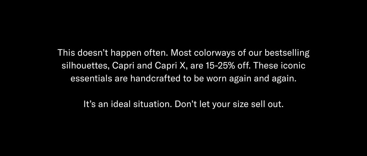 This doesn't happen often. Most colorways of our bestselling silhouettes, Capri and Capri X, are 15-25% off. These iconic essentials are handcrafted to be worn again and again.  It's an ideal situation. Don't let your size sell out.