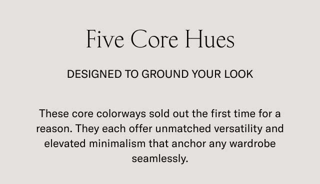 Five Core Hues DESIGNED TO GROUND YOUR LOOK These core colorways sold out the first time for a reason. They each offer unmatched versatility and elevated minimalism that anchor any wardrobe seamlessly.