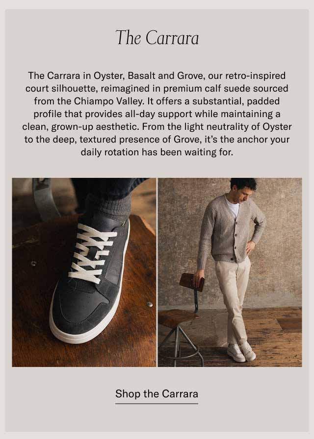 The Carrara The Carrara in Oyster, Basalt and Grove, our retro-inspired court silhouette, reimagined in premium calf suede sourced from the Chiampo Valley. It offers a substantial, padded profile that provides all-day support while maintaining a clean, grown-up aesthetic. From the light neutrality of Oyster to the deep, textured presence of Grove, it’s the anchor your daily rotation has been waiting for. at a bestselling price Shop the Carrara