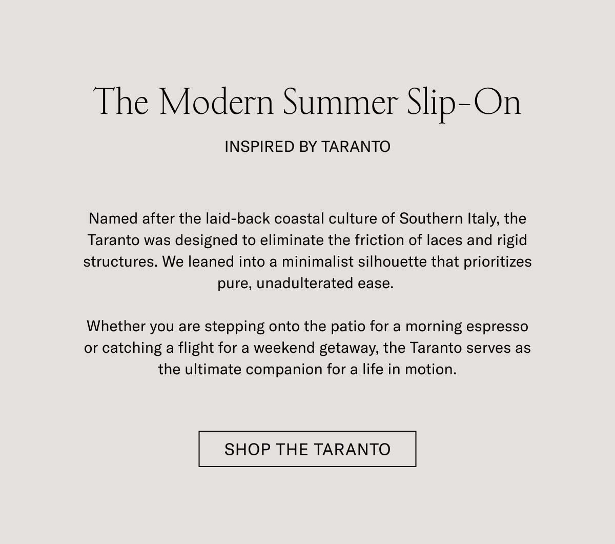 The Modern Summer Slip-On INSPIRED BY TARANTO  Named after the laid-back coastal culture of Southern Italy, the Taranto was designed to eliminate the friction of laces and rigid structures. We leaned into a minimalist silhouette that prioritizes pure, unadulterated ease.  Whether you are stepping onto the patio for a morning espresso or catching a flight for a weekend getaway, the Taranto serves as the ultimate companion for a life in motion.  [SHOP THE TARANTO]