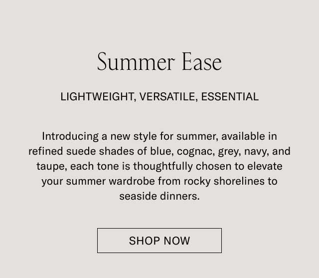 Summer Ease LIGHTWEIGHT, VERSATILE, ESSENTIAL. Introducing a new style for summer, available in refined suede shades of blue, cognac, grey, navy, and taupe, each tone is thoughtfully chosen to elevate your summer wardrobe from rocky shorelines to seaside dinners. [EXPLORE THE COLLECTION]