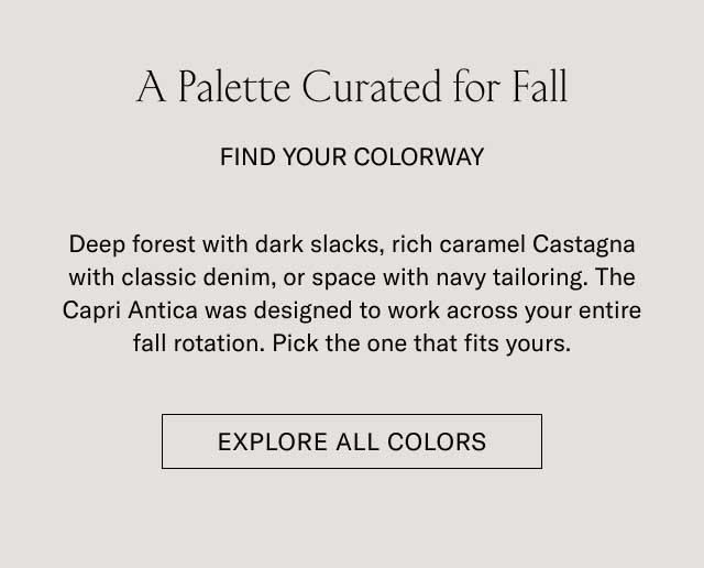 A Palette Curated for Fall FIND YOUR COLORWAY Deep forest with dark slacks, rich caramel Castagna with classic denim, or space with navy tailoring. The Capri Antica was designed to work across your entire fall rotation. Pick the one that fits yours. [EXPLORE ALL COLORS]