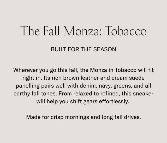 The Fall Monza: Tobacco Built for the Season Wherever you go this fall, the Monza in Tobacco will fit right in. Its rich brown leather and cream suede panelling pairs well with denim, navy, greens, and all earthy fall tones. From relaxed to refined, this sneaker will help you shift gears effortlessly. Made for crisp mornings and long fall drives.