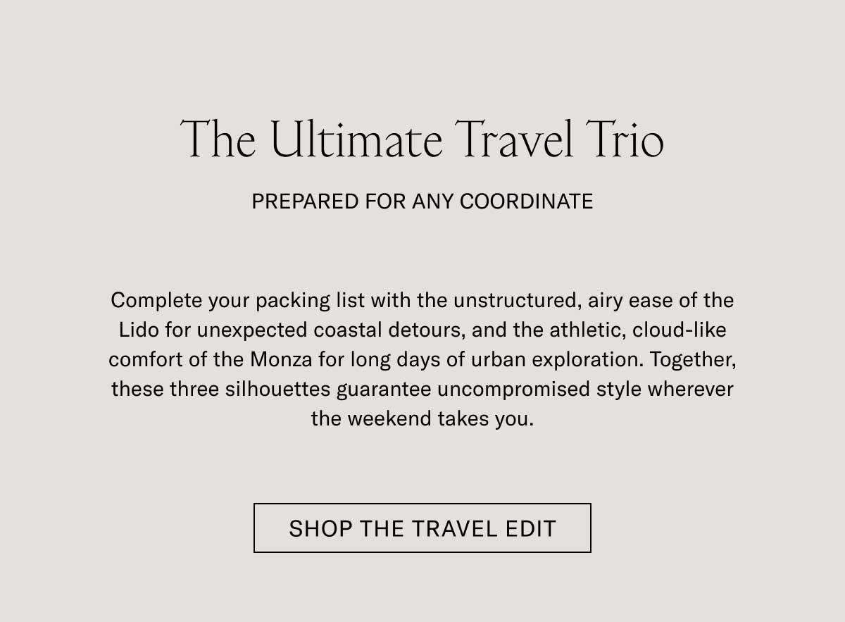 The Ultimate Travel Trio PREPARED FOR ANY COORDINATE  Complete your packing list with the un-structured, slip-on ease of the Lido for unexpected seaside detours, and the athletic, cloud-like comfort of the Monza for long days of urban exploration. Together, these three silhouettes guarantee uncompromised style wherever the weekend takes you.  SHOP THE TRAVEL EDIT