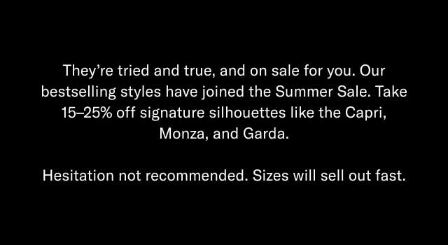 They're tried and true, and on sale for you. Our bestselling styles have joined the Summer Sale. Take 15–25% off signature silhouettes like the Capri, Monza, and Garda. Hesitation not recommended. Sizes will sell out fast.
