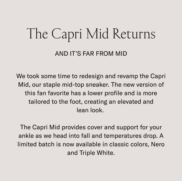 The Capri Mid Returns And It's Far From Mid We took some time to redesign and revamp the Capri Mid, our staple mid-top sneaker. The new version of this fan favorite has a lower profile and is more tailored to the foot, creating an elevated and lean look. The Capri Mid provides cover and support for your ankle as we head into fall and temperatures drop. A limited batch is now available in classic colors, Nero and Triple White.