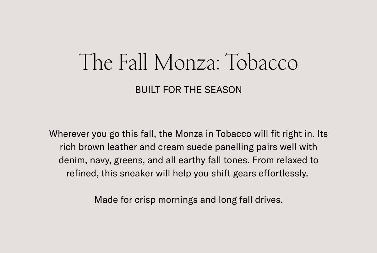 The Fall Monza: Tobacco Built for the Season Wherever you go this fall, the Monza in Tobacco will fit right in. Its rich brown leather and cream suede panelling pairs well with denim, navy, greens, and all earthy fall tones. From relaxed to refined, this sneaker will help you shift gears effortlessly.   Made for crisp mornings and long fall drives.