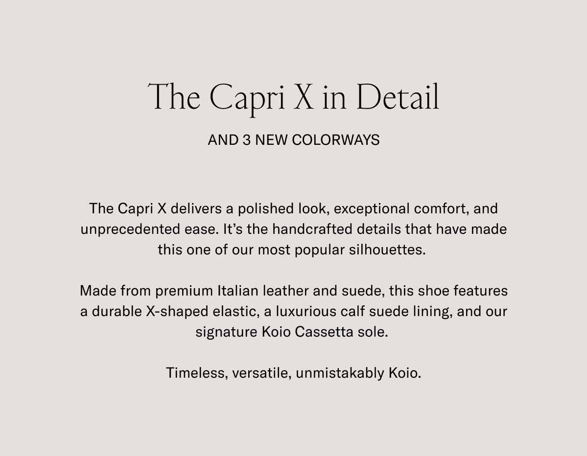 The Capri X in Detail And 3 New Colorways The Capri X delivers a polished look, exceptional comfort, and unprecedented ease. It's the handcrafted details that have made this one of our most popular silhouettes.   Made from premium Italian leather and suede, this shoe features a durable X-shaped elastic, a luxurious calf suede lining, and our signature Koio Cassetta sole.   Timeless, versatile, unmistakably Koio.